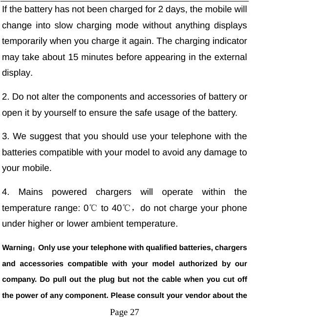   Page 27  If the battery has not been charged for 2 days, the mobile will change into slow charging mode without anything displays temporarily when you charge it again. The charging indicator may take about 15 minutes before appearing in the external display. 2. Do not alter the components and accessories of battery or open it by yourself to ensure the safe usage of the battery.   3. We suggest that you should use your telephone with the batteries compatible with your model to avoid any damage to your mobile.   4. Mains powered chargers will operate within the temperature range: 0℃ to 40℃，do not charge your phone under higher or lower ambient temperature. Warning：Only use your telephone with qualified batteries, chargers and accessories compatible with your model authorized by our company. Do pull out the plug but not the cable when you cut off the power of any component. Please consult your vendor about the 