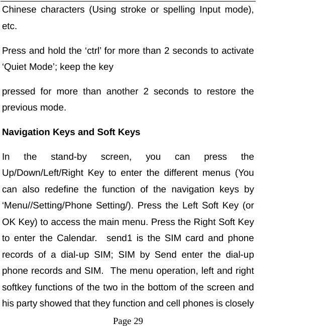   Page 29  Chinese characters (Using stroke or spelling Input mode), etc. Press and hold the ‘ctrl’ for more than 2 seconds to activate ‘Quiet Mode’; keep the key   pressed for more than another 2 seconds to restore the previous mode.   Navigation Keys and Soft Keys   In the stand-by screen, you can press the Up/Down/Left/Right Key to enter the different menus (You can also redefine the function of the navigation keys by ‘Menu//Setting/Phone Setting/). Press the Left Soft Key (or OK Key) to access the main menu. Press the Right Soft Key to enter the Calendar.  send1 is the SIM card and phone records of a dial-up SIM; SIM by Send enter the dial-up phone records and SIM. The menu operation, left and right softkey functions of the two in the bottom of the screen and his party showed that they function and cell phones is closely 