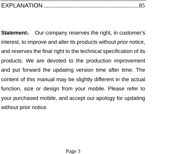    Page 3   EXPLANATION ............................................................... 85 Statement：  Our company reserves the right, in customer&apos;s interest, to improve and alter its products without prior notice, and reserves the final right to the technical specification of its products. We are devoted to the production improvement and put forward the updating version time after time. The content of this manual may be slightly different in the actual function, size or design from your mobile. Please refer to your purchased mobile, and accept our apology for updating without prior notice. 