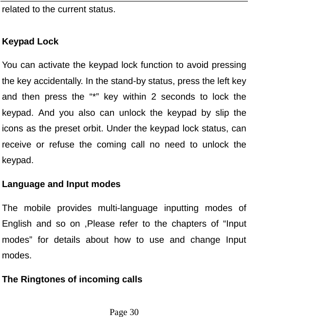   Page 30  related to the current status.  Keypad Lock You can activate the keypad lock function to avoid pressing the key accidentally. In the stand-by status, press the left key and then press the “*” key within 2 seconds to lock the keypad. And you also can unlock the keypad by slip the icons as the preset orbit. Under the keypad lock status, can receive or refuse the coming call no need to unlock the keypad.      Language and Input modes The mobile provides multi-language inputting modes of English and so on ,Please refer to the chapters of “Input modes” for details about how to use and change Input modes. The Ringtones of incoming calls 