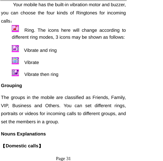   Page 31  Your mobile has the built-in vibration motor and buzzer, you can choose the four kinds of Ringtones for incoming calls：    Ring. The icons here will change according to different ring modes, 3 icons may be shown as follows:      Vibrate and ring     Vibrate   Vibrate then ring   Grouping The groups in the mobile are classified as Friends, Family, VIP, Business and Others. You can set different rings, portraits or videos for incoming calls to different groups, and set the members in a group.   Nouns Explanations   【Domestic calls】 