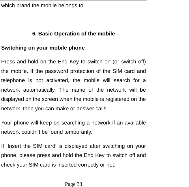   Page 33  which brand the mobile belongs to.    6. Basic Operation of the mobile Switching on your mobile phone Press and hold on the End Key to switch on (or switch off) the mobile. If the password protection of the SIM card and telephone is not activated, the mobile will search for a network automatically. The name of the network will be displayed on the screen when the mobile is registered on the network, then you can make or answer calls.   Your phone will keep on searching a network if an available network couldn’t be found temporarily.   If ‘Insert the SIM card’ is displayed after switching on your phone, please press and hold the End Key to switch off and check your SIM card is inserted correctly or not.   