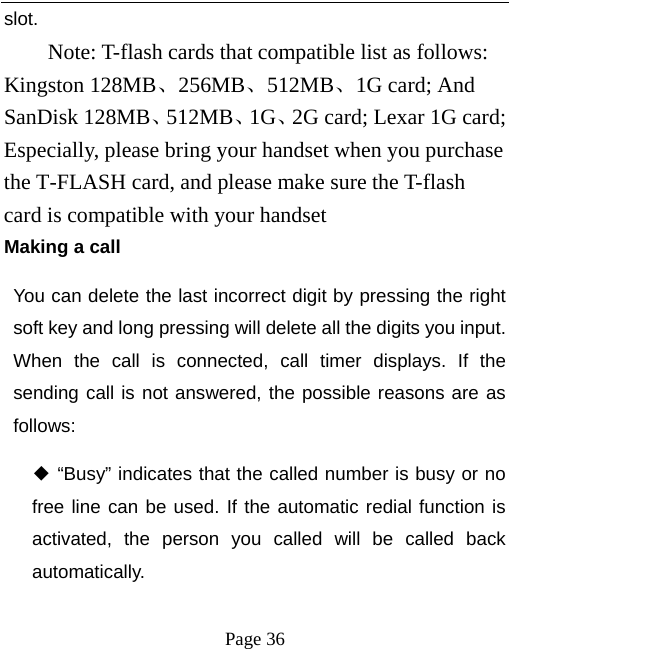   Page 36  slot.     Note: T-flash cards that compatible list as follows:   Kingston 128MB、256MB、512MB、1G card; And SanDisk 128MB、512MB、1G、2G card; Lexar 1G card; Especially, please bring your handset when you purchase the T-FLASH card, and please make sure the T-flash card is compatible with your handset   Making a call You can delete the last incorrect digit by pressing the right soft key and long pressing will delete all the digits you input. When the call is connected, call timer displays. If the sending call is not answered, the possible reasons are as follows:   “Busy” indicates that ◆the called number is busy or no free line can be used. If the automatic redial function is activated, the person you called will be called back automatically. 