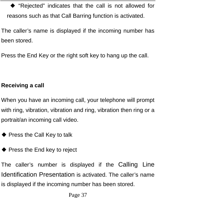   Page 37   “Rejected” indicates that the call is not allowed for ◆reasons such as that Call Barring function is activated.   The caller’s name is displayed if the incoming number has been stored.   Press the End Key or the right soft key to hang up the call.    Receiving a call When you have an incoming call, your telephone will prompt with ring, vibration, vibration and ring, vibration then ring or a portrait/an incoming call video.    Press the Call Key to talk ◆  Press the End key to reject◆ The caller’s number is displayed if the Calling Line Identification Presentation is activated. The caller’s name is displayed if the incoming number has been stored.   