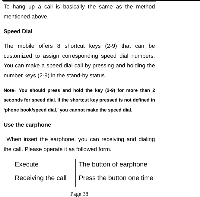   Page 38  To hang up a call is basically the same as the method mentioned above.   Speed Dial The mobile offers 8 shortcut keys (2-9) that can be customized to assign corresponding speed dial numbers. You can make a speed dial call by pressing and holding the number keys (2-9) in the stand-by status.   Note：You should press and hold the key (2-9) for more than 2 seconds for speed dial. If the shortcut key pressed is not defined in ‘phone book/speed dial,’ you cannot make the speed dial.  Use the earphone    When insert the earphone, you can receiving and dialing the call. Please operate it as followed form. Execute  The button of earphone Receiving the call  Press the button one time