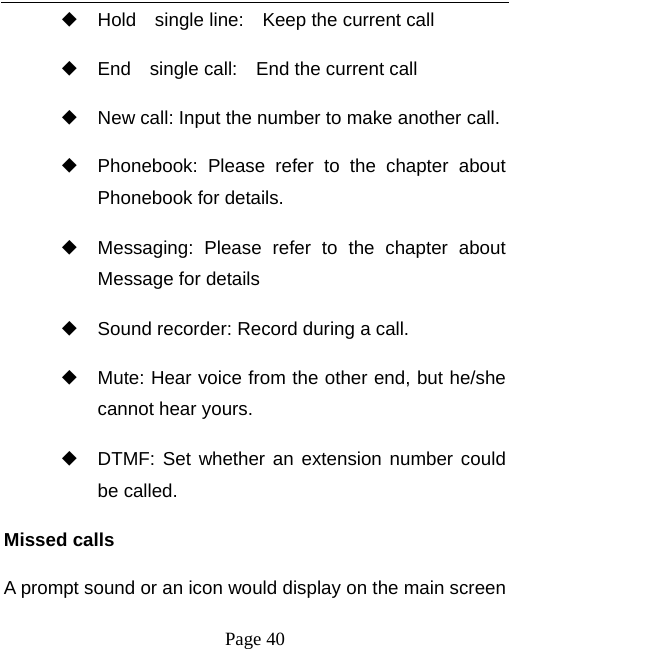   Page 40  ◆ Hold  single line:  Keep the current call ◆ End  single call:  End the current call ◆ New call: Input the number to make another call. ◆ Phonebook: Please refer to the chapter about Phonebook for details. ◆ Messaging: Please refer to the chapter about Message for details   ◆ Sound recorder: Record during a call. ◆ Mute: Hear voice from the other end, but he/she cannot hear yours.   ◆ DTMF: Set whether an extension number could be called. Missed calls A prompt sound or an icon would display on the main screen 