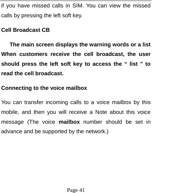   Page 41  if you have missed calls in SIM. You can view the missed calls by pressing the left soft key. Cell Broadcast CB       The main screen displays the warning words or a list When customers receive the cell broadcast, the user should press the left soft key to access the “ list ” to read the cell broadcast.   Connecting to the voice mailbox   You can transfer incoming calls to a voice mailbox by this mobile, and then you will receive a Note about this voice message (The voice mailbox number should be set in advance and be supported by the network.)    