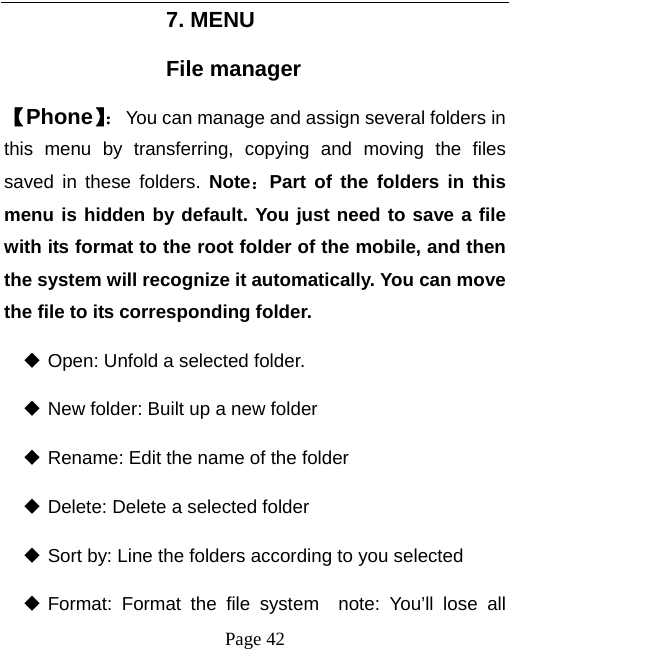   Page 42  7. MENU File manager 【Phone】：You can manage and assign several folders in this menu by transferring, copying and moving the files saved in these folders. Note：Part of the folders in this menu is hidden by default. You just need to save a file with its format to the root folder of the mobile, and then the system will recognize it automatically. You can move the file to its corresponding folder.    Open: Unfold a selected folder.  New folder: Built up a new folder  Rename: Edit the name of the folder  Delete: Delete a selected folder  Sort by: Line the folders according to you selected  Format: Format the file system  note: You’ll lose all 