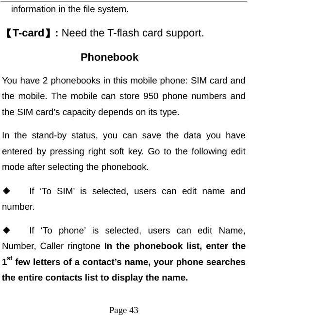   Page 43  information in the file system. 【T-card】: Need the T-flash card support. Phonebook You have 2 phonebooks in this mobile phone: SIM card and the mobile. The mobile can store 950 phone numbers and the SIM card’s capacity depends on its type.   In the stand-by status, you can save the data you have entered by pressing right soft key. Go to the following edit mode after selecting the phonebook.   ◆ If ‘To SIM’ is selected, users can edit name and number. ◆ If ‘To phone’ is selected, users can edit Name,  Number, Caller ringtone In the phonebook list, enter the 1st few letters of a contact’s name, your phone searches the entire contacts list to display the name.   