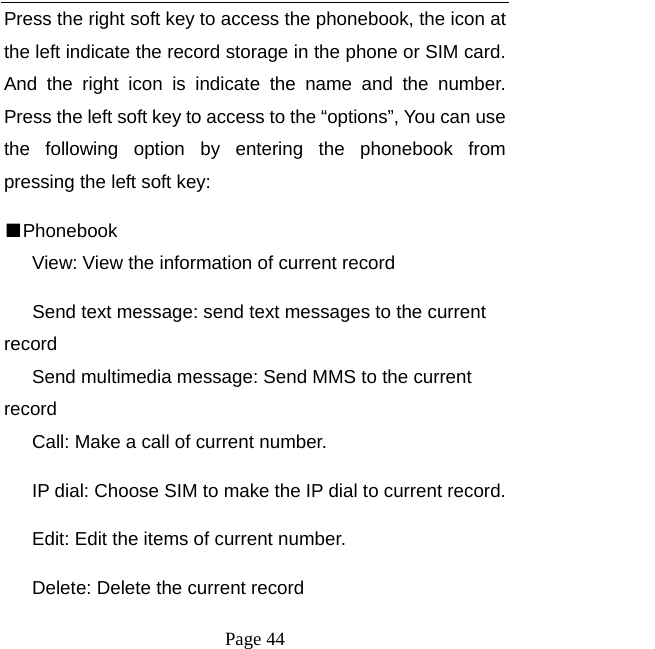   Page 44  Press the right soft key to access the phonebook, the icon at the left indicate the record storage in the phone or SIM card. And the right icon is indicate the name and the number. Press the left soft key to access to the “options”, You can use the following option by entering the phonebook from pressing the left soft key:   ■Phonebook       View: View the information of current record Send text message: send text messages to the current record Send multimedia message: Send MMS to the current record       Call: Make a call of current number.       IP dial: Choose SIM to make the IP dial to current record.       Edit: Edit the items of current number.       Delete: Delete the current record 