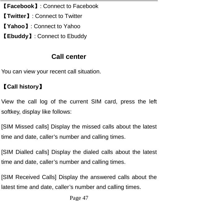   Page 47  【Facebook】: Connect to Facebook 【Twitter】: Connect to Twitter 【Yahoo】: Connect to Yahoo 【Ebuddy】: Connect to Ebuddy  Call center You can view your recent call situation.   【Call history】 View the call log of the current SIM card, press the left softkey, display like follows: [SIM Missed calls] Display the missed calls about the latest time and date, caller’s number and calling times.  [SIM Dialled calls] Display the dialed calls about the latest time and date, caller’s number and calling times.   [SIM Received Calls] Display the answered calls about the latest time and date, caller’s number and calling times.   