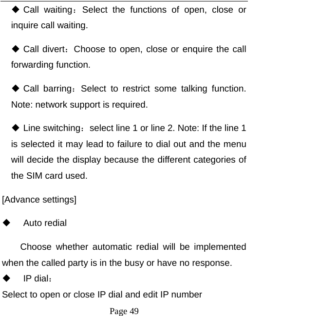   Page 49   Call  waiting：Select the functions of open, close or inquire call waiting.  Call divert：Choose to open, close or enquire the call forwarding function.  Call barring：Select to restrict some talking function. Note: network support is required.  Line switching：select line 1 or line 2. Note: If the line 1 is selected it may lead to failure to dial out and the menu will decide the display because the different categories of the SIM card used.   [Advance settings]  Auto redial Choose whether automatic redial will be implemented when the called party is in the busy or have no response.  IP dial： Select to open or close IP dial and edit IP number 