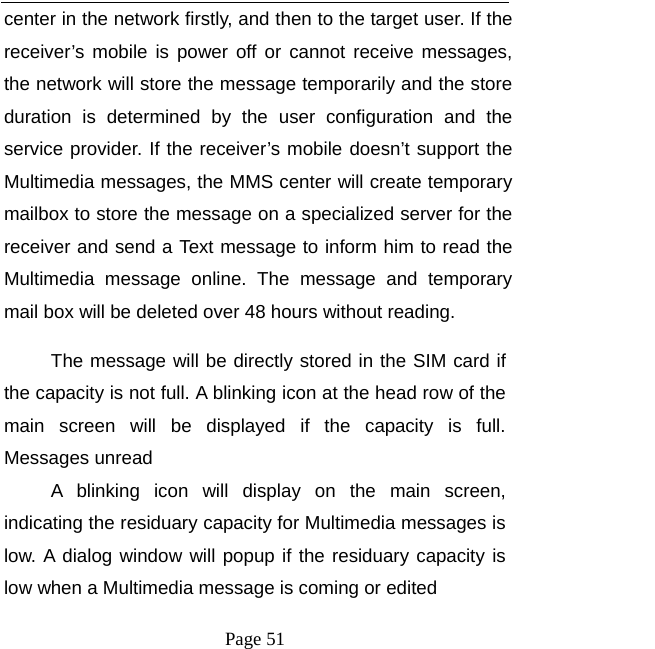   Page 51  center in the network firstly, and then to the target user. If the receiver’s mobile is power off or cannot receive messages, the network will store the message temporarily and the store duration is determined by the user configuration and the service provider. If the receiver’s mobile doesn’t support the Multimedia messages, the MMS center will create temporary mailbox to store the message on a specialized server for the receiver and send a Text message to inform him to read the Multimedia message online. The message and temporary mail box will be deleted over 48 hours without reading.   The message will be directly stored in the SIM card if the capacity is not full. A blinking icon at the head row of the main screen will be displayed if the capacity is full. Messages unread A blinking icon will display on the main screen, indicating the residuary capacity for Multimedia messages is low. A dialog window will popup if the residuary capacity is low when a Multimedia message is coming or edited   