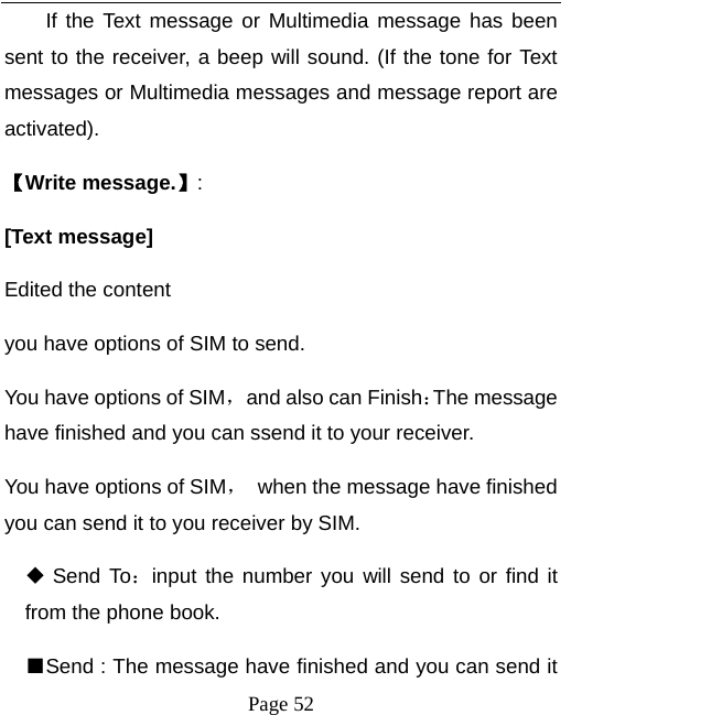   Page 52  If the Text message or Multimedia message has been sent to the receiver, a beep will sound. (If the tone for Text messages or Multimedia messages and message report are activated).  【Write message.】: [Text message]   Edited the content you have options of SIM to send. You have options of SIM，  and also can Finish：The message have finished and you can ssend it to your receiver. You have options of SIM，  when the message have finished you can send it to you receiver by SIM.  Send To：input the number you will send to or find it from the phone book. ■Send : The message have finished and you can send it 