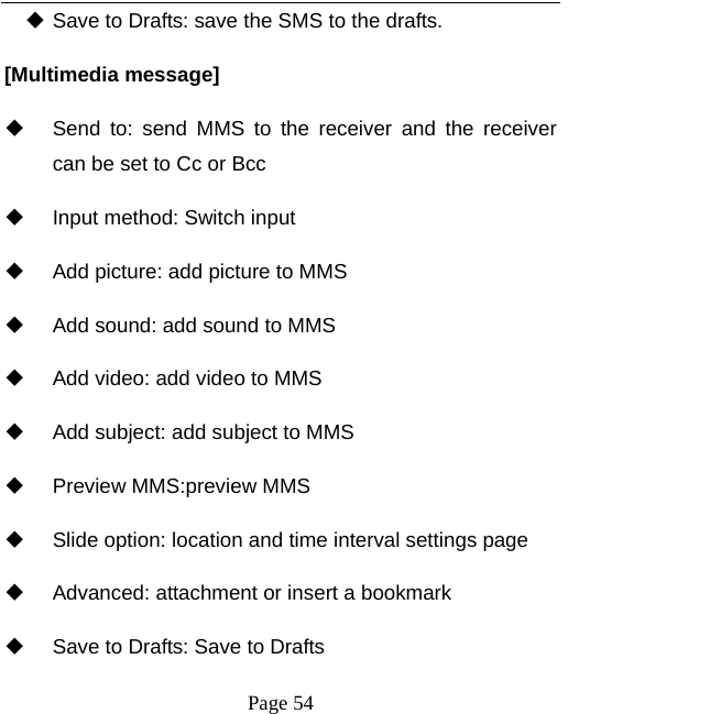   Page 54   Save to Drafts: save the SMS to the drafts. [Multimedia message]   Send to: send MMS to the receiver and the receiver can be set to Cc or Bcc   Input method: Switch input   Add picture: add picture to MMS   Add sound: add sound to MMS   Add video: add video to MMS   Add subject: add subject to MMS   Preview MMS:preview MMS   Slide option: location and time interval settings page   Advanced: attachment or insert a bookmark   Save to Drafts: Save to Drafts 