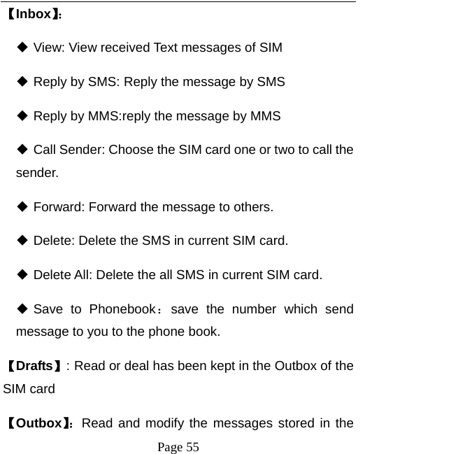   Page 55  【Inbox】：  View: View received Text messages of SIM  Reply by SMS: Reply the message by SMS  Reply by MMS:reply the message by MMS    Call Sender: Choose the SIM card one or two to call the sender.   Forward: Forward the message to others.  Delete: Delete the SMS in current SIM card.    Delete All: Delete the all SMS in current SIM card.  Save to Phonebook：save the number which send message to you to the phone book. 【Drafts】: Read or deal has been kept in the Outbox of the SIM card   【Outbox】：Read and modify the messages stored in the 