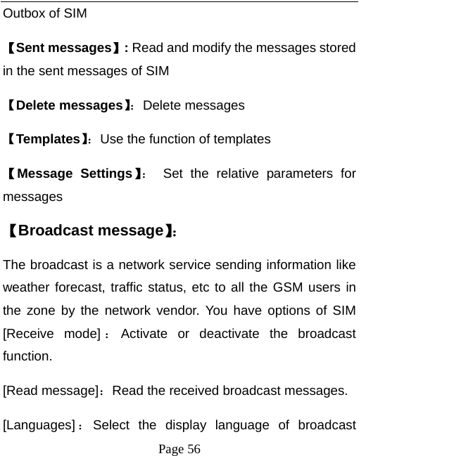   Page 56  Outbox of SIM 【Sent messages】: Read and modify the messages stored in the sent messages of SIM 【Delete messages】：Delete messages 【Templates】：Use the function of templates 【Message Settings】： Set the relative parameters for messages 【Broadcast message】： The broadcast is a network service sending information like weather forecast, traffic status, etc to all the GSM users in the zone by the network vendor. You have options of SIM [Receive mode] ：Activate or deactivate the broadcast function.  [Read message]：Read the received broadcast messages.   [Languages] ：Select the display language of broadcast 