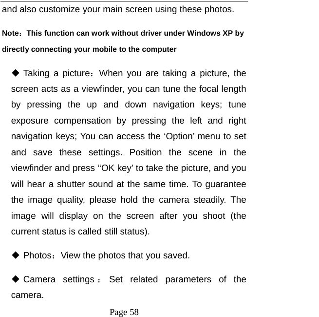   Page 58  and also customize your main screen using these photos.   Note：This function can work without driver under Windows XP by directly connecting your mobile to the computer  Taking a picture：When you are taking a picture, the screen acts as a viewfinder, you can tune the focal length by pressing the up and down navigation keys; tune exposure compensation by pressing the left and right navigation keys; You can access the ‘Option’ menu to set and save these settings. Position the scene in the viewfinder and press ‘‘OK key’ to take the picture, and you will hear a shutter sound at the same time. To guarantee the image quality, please hold the camera steadily. The image will display on the screen after you shoot (the current status is called still status).    Photos：View the photos that you saved.    Camera  settings ：Set related parameters of the camera.  