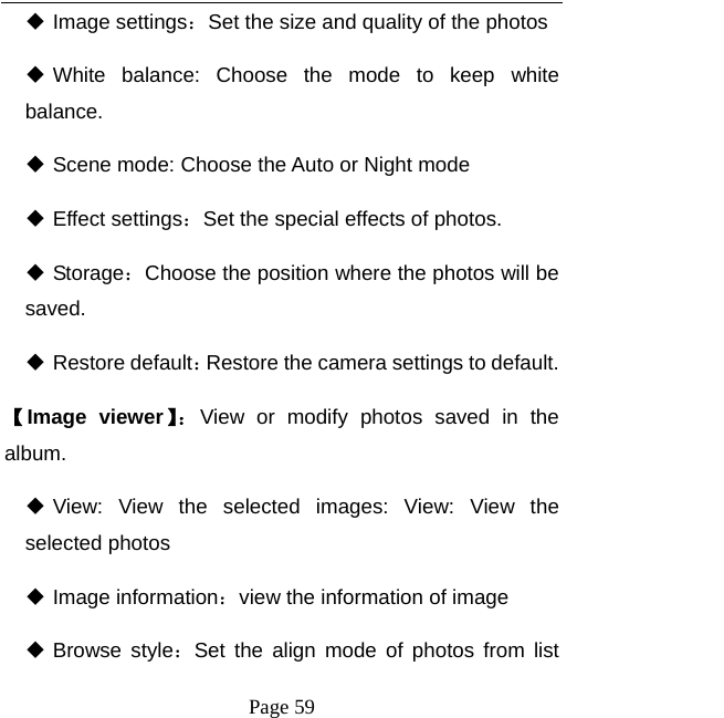   Page 59   Image settings：Set the size and quality of the photos    White balance: Choose the mode to keep white balance.  Scene mode: Choose the Auto or Night mode    Effect settings：Set the special effects of photos.    Storage：Choose the position where the photos will be saved.   Restore default：Restore the camera settings to default.   【Image viewer】：View or modify photos saved in the album.   View: View the selected images: View: View the selected photos  Image information：view the information of image  Browse style：Set the align mode of photos from list 