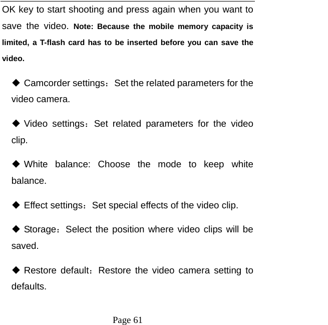   Page 61  OK key to start shooting and press again when you want to save the video. Note: Because the mobile memory capacity is limited, a T-flash card has to be inserted before you can save the video.  Camcorder settings：Set the related parameters for the video camera.    Video settings：Set related parameters for the video clip.  White balance: Choose the mode to keep white balance.  Effect settings：Set special effects of the video clip.    Storage：Select the position where video clips will be saved.  Restore default：Restore the video camera setting to defaults.  