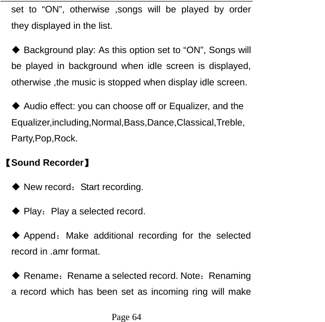   Page 64  set to “ON”, otherwise ,songs will be played by order  they displayed in the list.  Background play: As this option set to “ON”, Songs will be played in background when idle screen is displayed, otherwise ,the music is stopped when display idle screen.  Audio effect: you can choose off or Equalizer, and the Equalizer,including,Normal,Bass,Dance,Classical,Treble,Party,Pop,Rock. 【Sound Recorder】  New record：Start recording.  Play：Play a selected record.    Append：Make additional recording for the selected record in .amr format.  Rename：Rename a selected record. Note：Renaming a record which has been set as incoming ring will make 