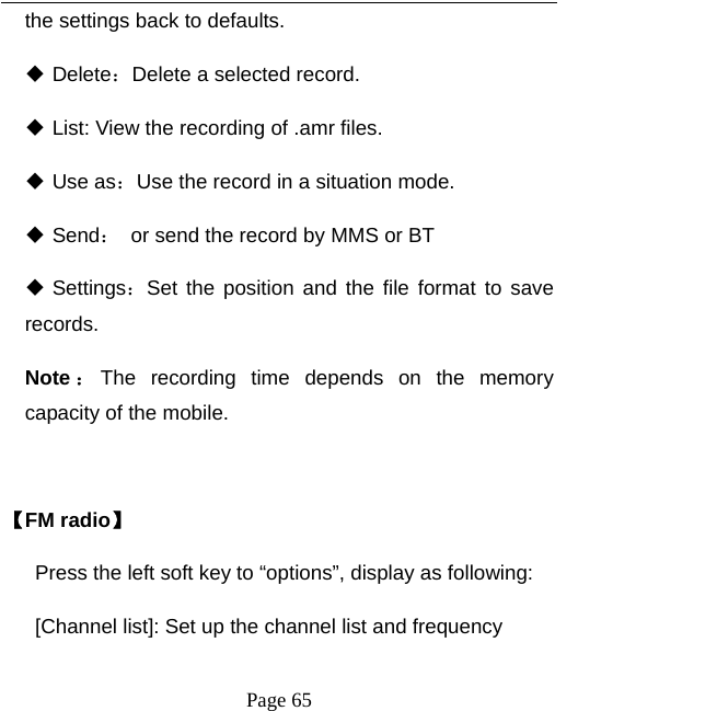   Page 65  the settings back to defaults.    Delete：Delete a selected record.  List: View the recording of .amr files.  Use as：Use the record in a situation mode.  Send：  or send the record by MMS or BT  Settings：Set the position and the file format to save records.  Note ：The recording time depends on the memory capacity of the mobile.    【FM radio】 Press the left soft key to “options”, display as following: [Channel list]: Set up the channel list and frequency   