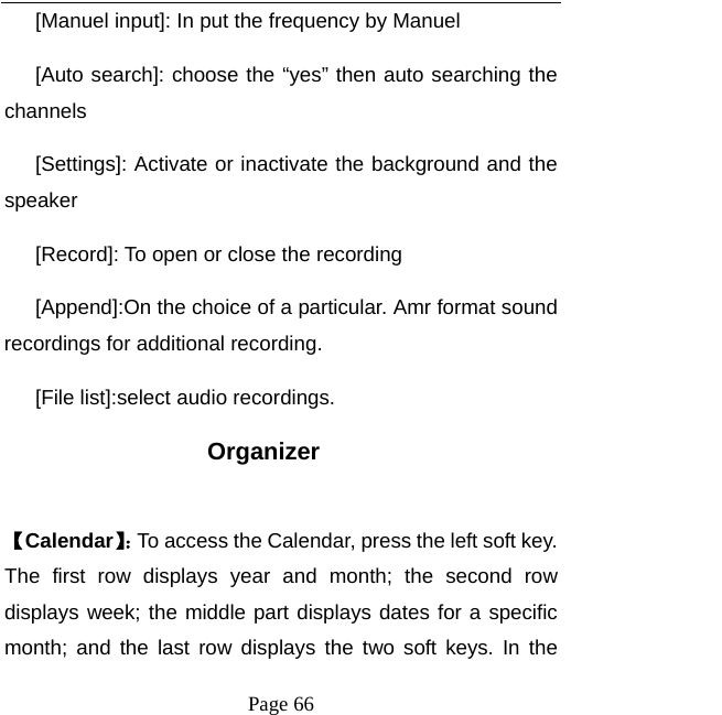   Page 66  [Manuel input]: In put the frequency by Manuel [Auto search]: choose the “yes” then auto searching the channels [Settings]: Activate or inactivate the background and the speaker [Record]: To open or close the recording [Append]:On the choice of a particular. Amr format sound recordings for additional recording. [File list]:select audio recordings.   Organizer  【Calendar】：To access the Calendar, press the left soft key. The first row displays year and month; the second row displays week; the middle part displays dates for a specific month; and the last row displays the two soft keys. In the 