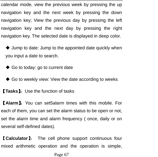   Page 67  calendar mode, view the previous week by pressing the up navigation key and the next week by pressing the down navigation key; View the previous day by pressing the left navigation key and the next day by pressing the right navigation key. The selected date is displayed in deep color.    Jump to date: Jump to the appointed date quickly when you input a date to search.  Go to today: go to current date  Go to weekly view: View the date according to weeks 【Tasks】：Use the function of tasks 【Alarm】：You can set5alarm times with this mobile. For each of them, you can set the alarm status to be open or not, set the alarm time and alarm frequency ( once, daily or on several self-defined dates).  【Calculator】： The cell phone support continuous four mixed arithmetic operation and the operation is simple, 