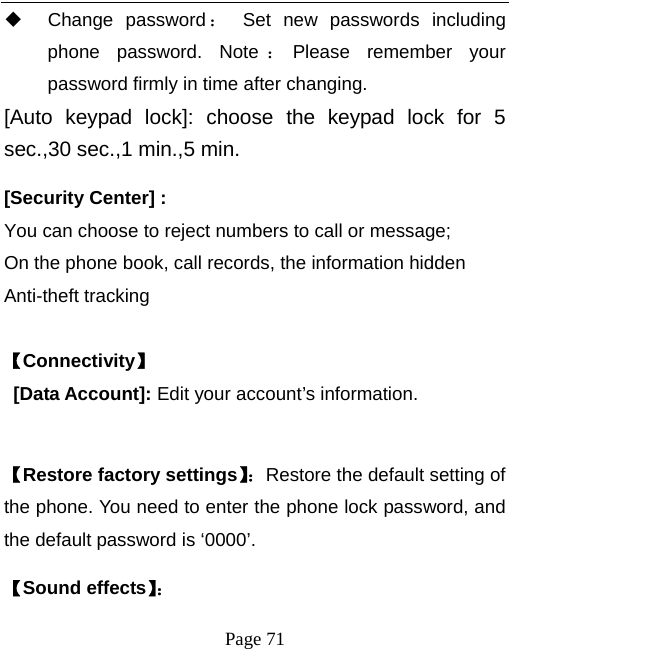   Page 71   Change password ： Set new passwords including phone password. Note ：Please remember your password firmly in time after changing.   [Auto keypad lock]: choose the keypad lock for 5 sec.,30 sec.,1 min.,5 min.   [Security Center] :  You can choose to reject numbers to call or message; On the phone book, call records, the information hidden Anti-theft tracking  【Connectivity】 [Data Account]: Edit your account’s information.    【Restore factory settings】：Restore the default setting of the phone. You need to enter the phone lock password, and the default password is ‘0000’.   【Sound effects】： 