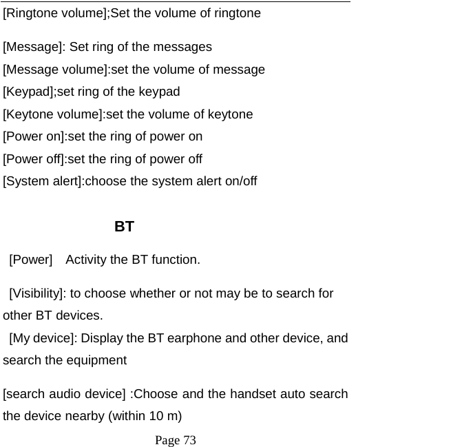   Page 73  [Ringtone volume];Set the volume of ringtone [Message]: Set ring of the messages [Message volume]:set the volume of message [Keypad];set ring of the keypad [Keytone volume]:set the volume of keytone [Power on]:set the ring of power on [Power off]:set the ring of power off [System alert]:choose the system alert on/off  BT [Power]    Activity the BT function. [Visibility]: to choose whether or not may be to search for other BT devices. [My device]: Display the BT earphone and other device, and search the equipment [search audio device] :Choose and the handset auto search the device nearby (within 10 m) 