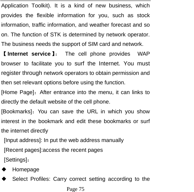   Page 75  Application Toolkit). It is a kind of new business, which provides the flexible information for you, such as stock information, traffic information, and weather forecast and so on. The function of STK is determined by network operator. The business needs the support of SIM card and network. 【Internet service 】：  The cell phone provides  WAP browser to facilitate you to surf the Internet. You must register through network operators to obtain permission and then set relevant options before using the function. [Home Page]：After entrance into the menu, it can links to directly the default website of the cell phone. [Bookmarks]：You can save the URL in which you show interest in the bookmark and edit these bookmarks or surf the internet directly   [Input address]: In put the web address manually [Recent pages]:access the recent pages  [Settings]： ◆ Homepage ◆ Select Profiles: Carry correct setting according to the 