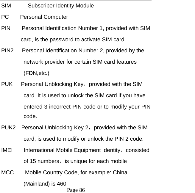   Page 86  SIM      Subscriber Identity Module PC    Personal Computer  PIN    Personal Identification Number 1, provided with SIM   card, is the password to activate SIM card.   PIN2      Personal Identification Number 2, provided by the   network provider for certain SIM card features   (FDN,etc.)  PUK   Personal Unblocking Key，provided with the SIM   card. It is used to unlock the SIM card if you have   entered 3 incorrect PIN code or to modify your PIN code. PUK2  Personal Unblocking Key 2，provided with the SIM card, is used to modify or unlock the PIN 2 code.   IMEI    International Mobile Equipment Identity，consisted  of 15 numbers，is unique for each mobile   MCC        Mobile Country Code, for example: China   (Mainland) is 460   