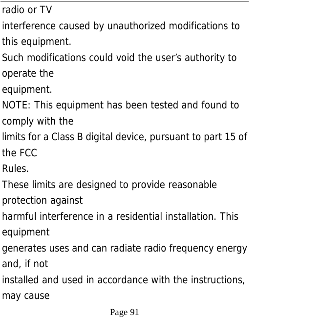   Page 91  radio or TV interference caused by unauthorized modifications to this equipment. Such modifications could void the user’s authority to operate the equipment. NOTE: This equipment has been tested and found to comply with the limits for a Class B digital device, pursuant to part 15 of the FCC Rules. These limits are designed to provide reasonable protection against harmful interference in a residential installation. This equipment generates uses and can radiate radio frequency energy and, if not installed and used in accordance with the instructions, may cause 