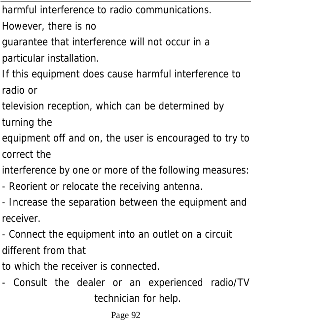   Page 92  harmful interference to radio communications. However, there is no guarantee that interference will not occur in a particular installation. If this equipment does cause harmful interference to radio or television reception, which can be determined by turning the equipment off and on, the user is encouraged to try to correct the interference by one or more of the following measures: - Reorient or relocate the receiving antenna. - Increase the separation between the equipment and receiver. - Connect the equipment into an outlet on a circuit different from that to which the receiver is connected. - Consult the dealer or an experienced radio/TV technician for help. 