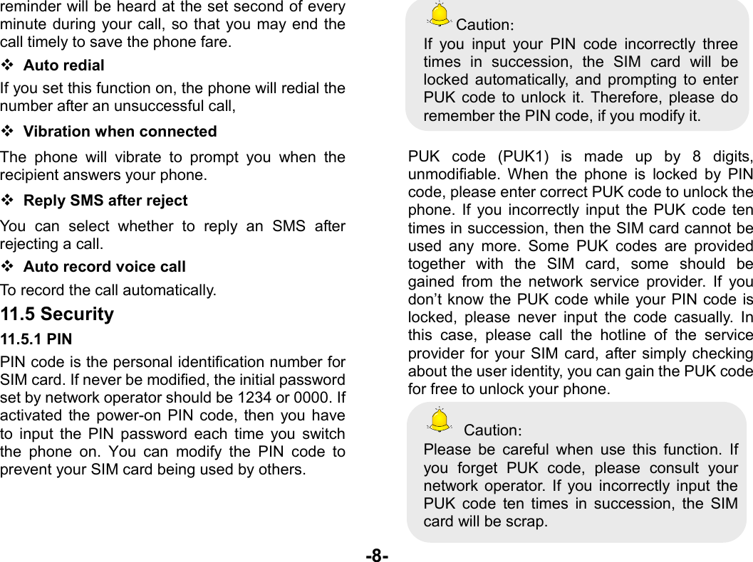  -8- reminder will be heard at the set second of every minute during your call, so that you may end the call timely to save the phone fare.  Auto redial If you set this function on, the phone will redial the number after an unsuccessful call,  Vibration when connected The phone will vibrate to prompt you when the recipient answers your phone.  Reply SMS after reject You can select whether to reply an SMS after rejecting a call.  Auto record voice call To record the call automatically. 11.5 Security 11.5.1 PIN PIN code is the personal identification number for SIM card. If never be modified, the initial password set by network operator should be 1234 or 0000. If activated the power-on PIN code, then you have to input the PIN password each time you switch the phone on. You can modify the PIN code to prevent your SIM card being used by others.    Caution： If you input your PIN code incorrectly three times in succession, the SIM card will be locked automatically, and prompting to enter PUK code to unlock it. Therefore, please do remember the PIN code, if you modify it.  PUK code (PUK1) is made up by 8 digits, unmodifiable. When the phone is locked by PIN code, please enter correct PUK code to unlock the phone. If you incorrectly input the PUK code ten times in succession, then the SIM card cannot be used any more. Some PUK codes are provided together with the SIM card, some should be gained from the network service provider. If you don’t know the PUK code while your PIN code is locked, please never input the code casually. In this case, please call the hotline of the service provider for your SIM card, after simply checking about the user identity, you can gain the PUK code for free to unlock your phone.  Caution： Please be careful when use this function. If you forget PUK code, please consult your network operator. If you incorrectly input the PUK code ten times in succession, the SIM card will be scrap.   