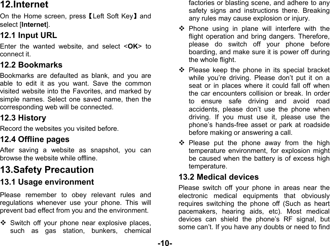  -10- 12. Internet On the Home screen, press【Left Soft Key】and select [Internet]. 12.1 Input URL Enter the wanted website, and select &lt;OK&gt; to connect it. 12.2 Bookmarks Bookmarks are defaulted as blank, and you are able to edit it as you want. Save the common visited website into the Favorites, and marked by simple names. Select one saved name, then the corresponding web will be connected.   12.3 History Record the websites you visited before. 12.4 Offline pages After saving a website as snapshot, you can browse the website while offline. 13. Safety Precaution 13.1 Usage environment Please remember to obey relevant rules and regulations whenever use your phone. This will prevent bad effect from you and the environment.  Switch off your phone near explosive places, such as gas station, bunkers, chemical factories or blasting scene, and adhere to any safety signs and instructions there. Breaking any rules may cause explosion or injury.  Phone using in plane will interfere with the flight operation and bring dangers. Therefore,   please do switch off your phone before boarding, and make sure it is power off during the whole flight.    Please keep the phone in its special bracket while you’re driving. Please don’t put it on a seat or in places where it could fall off when the car encounters collision or break. In order to ensure safe driving and avoid road accidents, please don’t use the phone when driving. If you must use it, please use the phone’s hands-free asset or park at roadside before making or answering a call.  Please put the phone away from the high temperature environment, for explosion might be caused when the battery is of excess high temperature. 13.2 Medical devices Please switch off your phone in areas near the electronic medical equipments that obviously requires switching the phone off (Such as heart pacemakers, hearing aids, etc). Most medical devices can shield the phone’s RF signal, but some can’t. If you have any doubts or need to find 