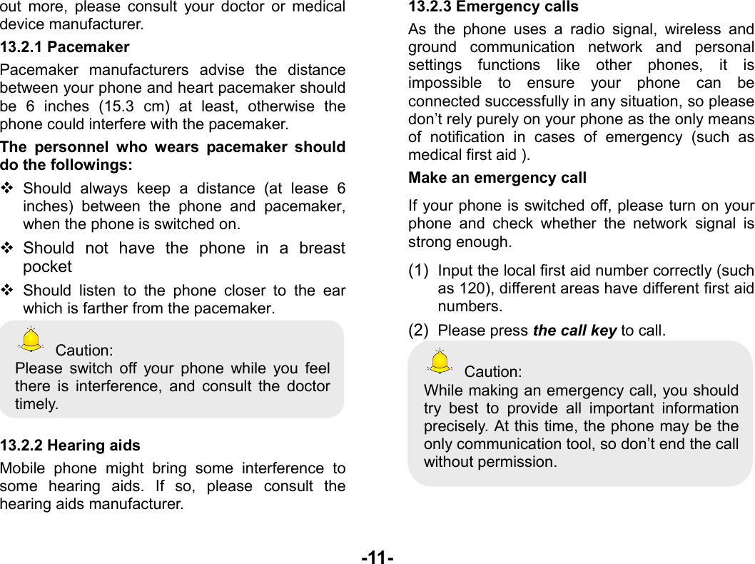  -11- out more, please consult your doctor or medical device manufacturer. 13.2.1 Pacemaker Pacemaker manufacturers advise the distance between your phone and heart pacemaker should be 6 inches (15.3 cm) at least, otherwise the phone could interfere with the pacemaker. The personnel who wears pacemaker should do the followings:  Should always keep a distance (at lease 6 inches) between the phone and pacemaker, when the phone is switched on.  Should not have the phone in a breast pocket  Should listen to the phone closer to the ear which is farther from the pacemaker.  Caution: Please switch off your phone while you feel there is interference, and consult the doctor timely.  13.2.2 Hearing aids Mobile phone might bring some interference to some hearing aids. If so, please consult the hearing aids manufacturer. 13.2.3 Emergency calls As the phone uses a radio signal, wireless and ground communication network and personal settings functions like other phones, it is impossible to ensure your phone can be connected successfully in any situation, so please don’t rely purely on your phone as the only means of notification in cases of emergency (such as medical first aid ). Make an emergency call   If your phone is switched off, please turn on your phone and check whether the network signal is strong enough. (1)  Input the local first aid number correctly (such as 120), different areas have different first aid numbers. (2)  Please press the call key to call.  Caution: While making an emergency call, you should try best to provide all important information precisely. At this time, the phone may be the only communication tool, so don’t end the call without permission.  