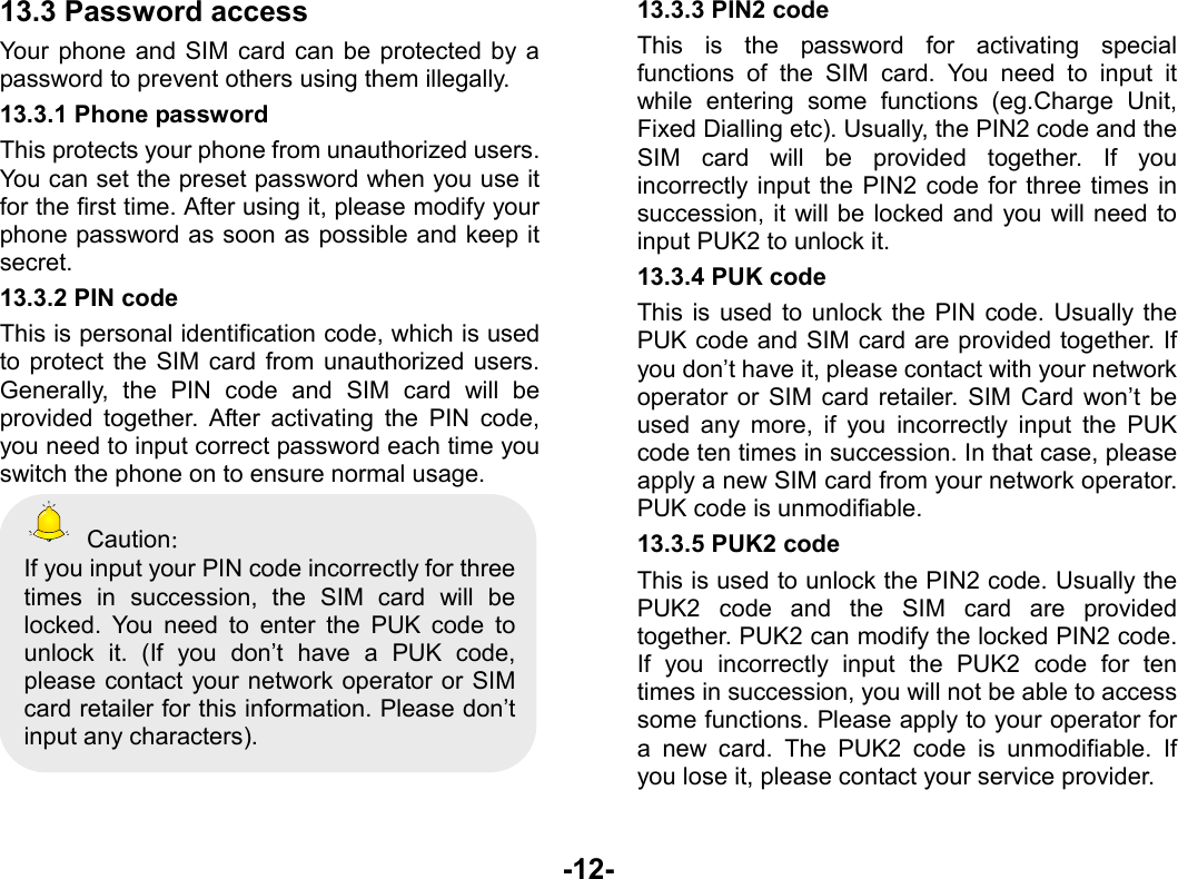  -12- 13.3 Password access Your phone and SIM card can be protected by a password to prevent others using them illegally. 13.3.1 Phone password This protects your phone from unauthorized users. You can set the preset password when you use it for the first time. After using it, please modify your phone password as soon as possible and keep it secret. 13.3.2 PIN code This is personal identification code, which is used to protect the SIM card from unauthorized users. Generally, the PIN code and SIM card will be provided together. After activating the PIN code, you need to input correct password each time you switch the phone on to ensure normal usage.  Caution： If you input your PIN code incorrectly for three times in succession, the SIM card will be locked. You need to enter the PUK code to unlock it. (If you don’t have a PUK code, please contact your network operator or SIM card retailer for this information. Please don’t input any characters).  13.3.3 PIN2 code This is the password for activating special functions of the SIM card. You need to input it while entering some functions (eg.Charge Unit, Fixed Dialling etc). Usually, the PIN2 code and the SIM card will be provided together. If you incorrectly input the PIN2 code for three times in succession, it will be locked and you will need to input PUK2 to unlock it. 13.3.4 PUK code This is used to unlock the PIN code. Usually the PUK code and SIM card are provided together. If you don’t have it, please contact with your network operator or SIM card retailer. SIM Card won’t be used any more, if you incorrectly input the PUK code ten times in succession. In that case, please apply a new SIM card from your network operator. PUK code is unmodifiable. 13.3.5 PUK2 code This is used to unlock the PIN2 code. Usually the PUK2 code and the SIM card are provided together. PUK2 can modify the locked PIN2 code. If you incorrectly input the PUK2 code for ten times in succession, you will not be able to access some functions. Please apply to your operator for a new card. The PUK2 code is unmodifiable. If you lose it, please contact your service provider. 