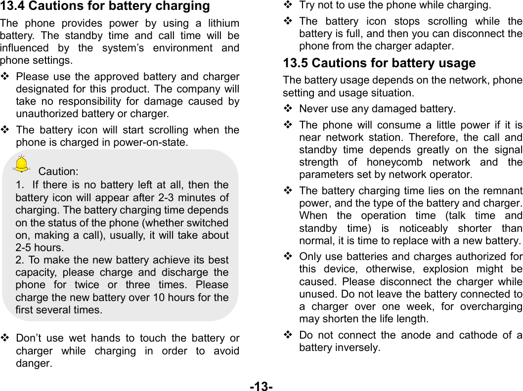  -13- 13.4 Cautions for battery charging The phone provides power by using a lithium battery. The standby time and call time will be influenced by the system’s environment and phone settings.  Please use the approved battery and charger designated for this product. The company will take no responsibility for damage caused by unauthorized battery or charger.  The battery icon will start scrolling when the phone is charged in power-on-state.  Caution: 1．If there is no battery left at all, then the battery icon will appear after 2-3 minutes of charging. The battery charging time depends on the status of the phone (whether switched on, making a call), usually, it will take about 2-5 hours.   2. To make the new battery achieve its best capacity, please charge and discharge the phone for twice or three times. Please charge the new battery over 10 hours for the first several times.   Don’t use wet hands to touch the battery or charger while charging in order to avoid danger.  Try not to use the phone while charging.  The battery icon stops scrolling while the battery is full, and then you can disconnect the phone from the charger adapter. 13.5 Cautions for battery usage The battery usage depends on the network, phone setting and usage situation.    Never use any damaged battery.  The phone will consume a little power if it is near network station. Therefore, the call and standby time depends greatly on the signal strength of honeycomb network and the parameters set by network operator.  The battery charging time lies on the remnant power, and the type of the battery and charger. When the operation time (talk time and standby time) is noticeably shorter than normal, it is time to replace with a new battery.  Only use batteries and charges authorized for this device, otherwise, explosion might be caused. Please disconnect the charger while unused. Do not leave the battery connected to a charger over one week, for overcharging may shorten the life length.  Do not connect the anode and cathode of a battery inversely. 