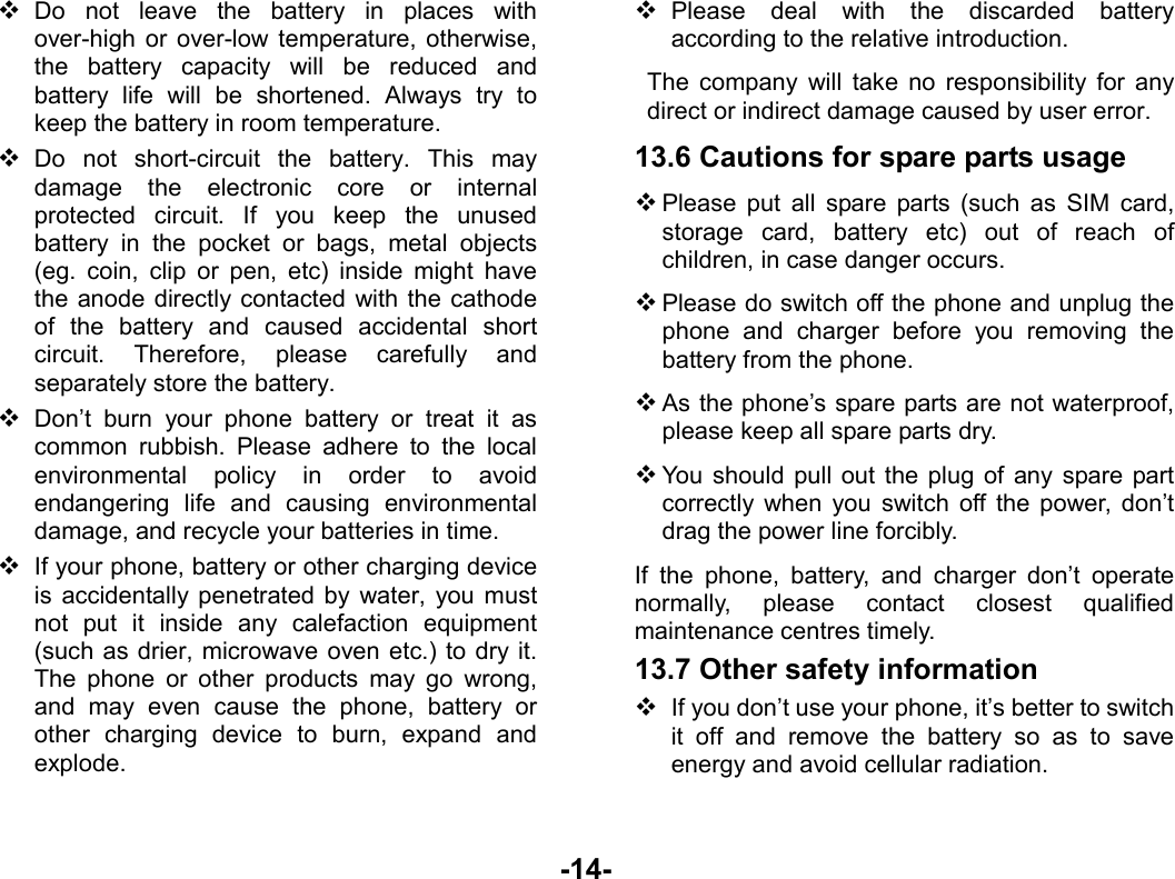  -14-  Do not leave the battery in places with over-high or over-low temperature, otherwise, the battery capacity will be reduced and battery life will be shortened. Always try to keep the battery in room temperature.    Do not short-circuit the battery. This may damage the electronic core or internal protected circuit. If you keep the unused battery in the pocket or bags, metal objects (eg. coin, clip or pen, etc) inside might have the anode directly contacted with the cathode of the battery and caused accidental short circuit. Therefore, please carefully and separately store the battery.  Don’t burn your phone battery or treat it as common rubbish. Please adhere to the local environmental policy in order to avoid endangering life and causing environmental damage, and recycle your batteries in time.  If your phone, battery or other charging device is accidentally penetrated by water, you must not put it inside any calefaction equipment (such as drier, microwave oven etc.) to dry it. The phone or other products may go wrong, and may even cause the phone, battery or other charging device to burn, expand and explode.  Please deal with the discarded battery according to the relative introduction. The company will take no responsibility for any direct or indirect damage caused by user error. 13.6 Cautions for spare parts usage  Please put all spare parts (such as SIM card, storage card, battery etc) out of reach of children, in case danger occurs.  Please do switch off the phone and unplug the phone and charger before you removing the battery from the phone.  As the phone’s spare parts are not waterproof, please keep all spare parts dry.  You should pull out the plug of any spare part correctly when you switch off the power, don’t drag the power line forcibly. If the phone, battery, and charger don’t operate normally, please contact closest qualified maintenance centres timely.   13.7 Other safety information  If you don’t use your phone, it’s better to switch it off and remove the battery so as to save energy and avoid cellular radiation. 