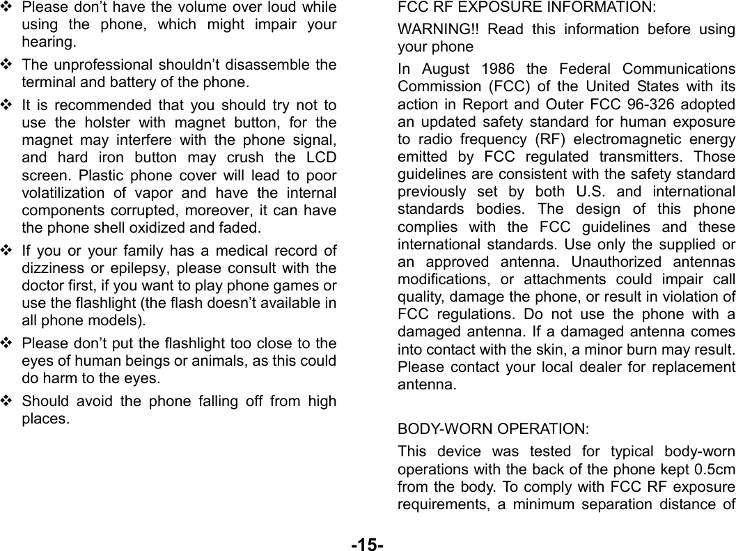  -15-  Please don’t have the volume over loud while using the phone, which might impair your hearing.  The unprofessional shouldn’t disassemble the terminal and battery of the phone.  It is recommended that you should try not to use the holster with magnet button, for the magnet may interfere with the phone signal, and hard iron button may crush the LCD screen. Plastic phone cover will lead to poor volatilization of vapor and have the internal components corrupted, moreover, it can have the phone shell oxidized and faded.    If you or your family has a medical record of dizziness or epilepsy, please consult with the doctor first, if you want to play phone games or use the flashlight (the flash doesn’t available in all phone models).  Please don’t put the flashlight too close to the eyes of human beings or animals, as this could do harm to the eyes.  Should avoid the phone falling off from high places.     FCC RF EXPOSURE INFORMATION: WARNING!! Read this information before using your phone In August 1986 the Federal Communications Commission (FCC) of the United States with its action in Report and Outer FCC 96-326 adopted an updated safety standard for human exposure to radio frequency (RF) electromagnetic energy emitted by FCC regulated transmitters. Those guidelines are consistent with the safety standard previously set by both U.S. and international standards bodies. The design of this phone complies with the FCC guidelines and these international standards. Use only the supplied or an approved antenna. Unauthorized antennas modifications, or attachments could impair call quality, damage the phone, or result in violation of FCC regulations. Do not use the phone with a damaged antenna. If a damaged antenna comes into contact with the skin, a minor burn may result. Please contact your local dealer for replacement antenna.  BODY-WORN OPERATION: This device was tested for typical body-worn operations with the back of the phone kept 0.5cm from the body. To comply with FCC RF exposure requirements, a minimum separation distance of 