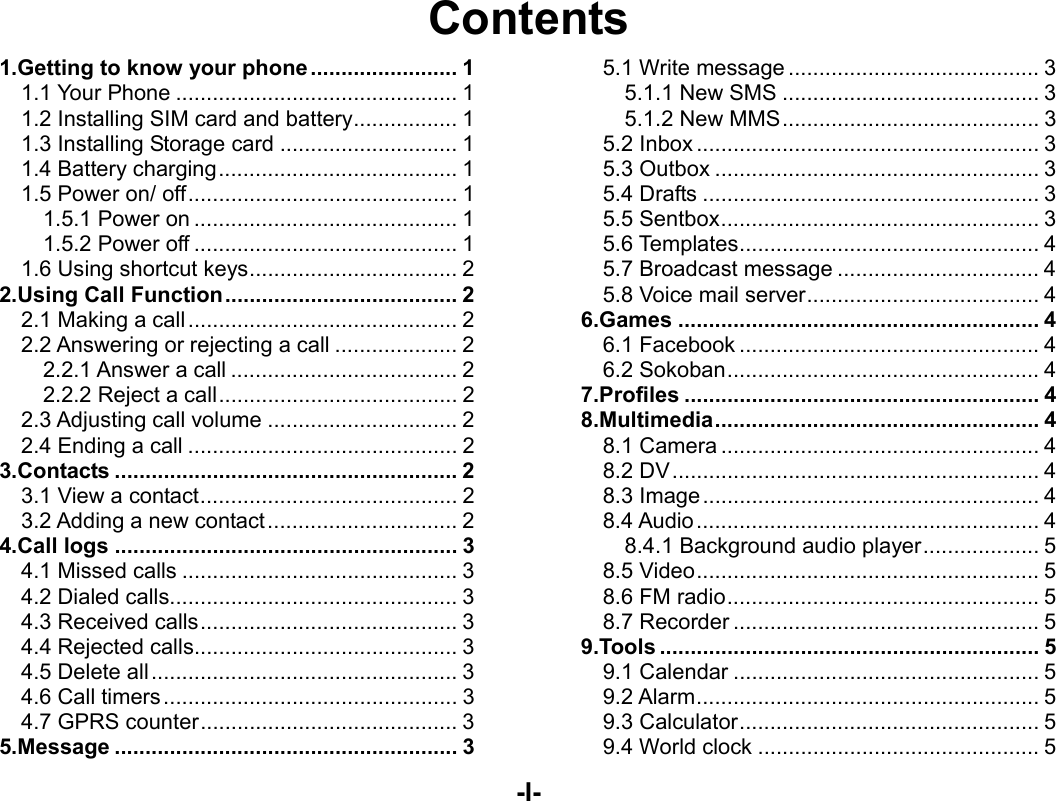  -I- Contents 1.Getting to know your phone ........................ 11.1 Your Phone .............................................. 11.2 Installing SIM card and battery ................. 11.3 Installing Storage card ............................. 11.4 Battery charging ....................................... 11.5 Power on/ off ............................................ 11.5.1 Power on ........................................... 11.5.2 Power off ........................................... 11.6 Using shortcut keys .................................. 22.Using Call Function ...................................... 22.1 Making a call ............................................ 22.2 Answering or rejecting a call .................... 22.2.1 Answer a call ..................................... 22.2.2 Reject a call ....................................... 22.3 Adjusting call volume ............................... 22.4 Ending a call ............................................ 23.Contacts ........................................................ 23.1 View a contact .......................................... 23.2 Adding a new contact ............................... 24.Call logs ........................................................ 34.1 Missed calls ............................................. 34.2 Dialed calls............................................... 34.3 Received calls .......................................... 34.4 Rejected calls ........................................... 34.5 Delete all .................................................. 34.6 Call timers ................................................ 34.7 GPRS counter .......................................... 35.Message ........................................................ 35.1 Write message ......................................... 35.1.1 New SMS .......................................... 35.1.2 New MMS .......................................... 35.2 Inbox ........................................................ 35.3 Outbox ..................................................... 35.4 Drafts ....................................................... 35.5 Sentbox .................................................... 35.6 Templates ................................................. 45.7 Broadcast message ................................. 45.8 Voice mail server ...................................... 46.Games ........................................................... 46.1 Facebook ................................................. 46.2 Sokoban ................................................... 47.Profiles .......................................................... 48.Multimedia .....................................................  48.1 Camera .................................................... 48.2 DV ............................................................ 48.3 Image ....................................................... 48.4 Audio ........................................................ 48.4.1 Background audio player ................... 58.5 Video ........................................................ 58.6 FM radio ................................................... 58.7 Recorder .................................................. 59.Tools .............................................................. 59.1 Calendar .................................................. 59.2 Alarm ........................................................ 59.3 Calculator ................................................. 59.4 World clock .............................................. 5