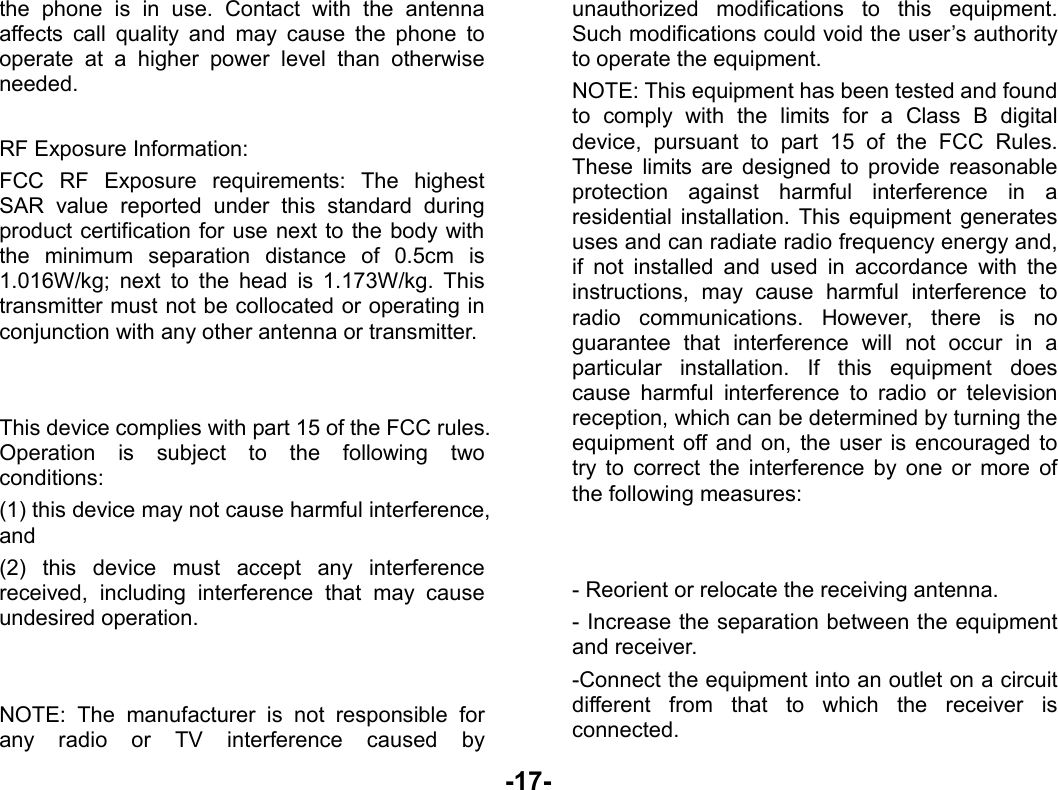  -17- the phone is in use. Contact with the antenna affects call quality and may cause the phone to operate at a higher power level than otherwise needed.  RF Exposure Information: FCC RF Exposure requirements: The highest SAR value reported under this standard during product certification for use next to the body with the minimum separation distance of 0.5cm is 1.016W/kg; next to the head is 1.173W/kg. This transmitter must not be collocated or operating in conjunction with any other antenna or transmitter.   This device complies with part 15 of the FCC rules. Operation is subject to the following two conditions: (1) this device may not cause harmful interference, and (2) this device must accept any interference received, including interference that may cause undesired operation.   NOTE: The manufacturer is not responsible for any radio or TV interference caused by unauthorized modifications to this equipment. Such modifications could void the user’s authority to operate the equipment. NOTE: This equipment has been tested and found to comply with the limits for a Class B digital device, pursuant to part 15 of the FCC Rules. These limits are designed to provide reasonable protection against harmful interference in a residential installation. This equipment generates uses and can radiate radio frequency energy and, if not installed and used in accordance with the instructions, may cause harmful interference to radio communications. However, there is no guarantee that interference will not occur in a particular installation. If this equipment does cause harmful interference to radio or television reception, which can be determined by turning the equipment off and on, the user is encouraged to try to correct the interference by one or more of the following measures:   - Reorient or relocate the receiving antenna. - Increase the separation between the equipment and receiver. -Connect the equipment into an outlet on a circuit different from that to which the receiver is connected. 