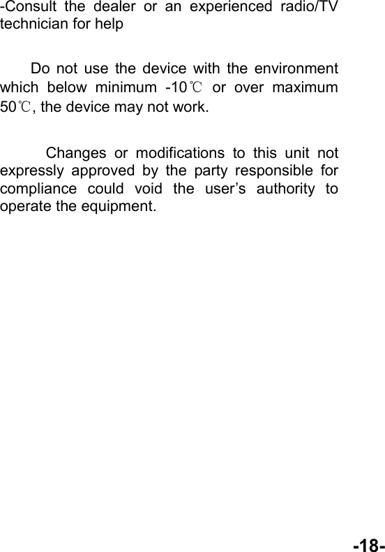  -18- -Consult the dealer or an experienced radio/TV technician for help      Do not use the device with the environment which below minimum -10℃ or over maximum 50℃, the device may not work.        Changes or modifications to this unit not expressly approved by the party responsible for compliance could void the user’s authority to operate the equipment.    