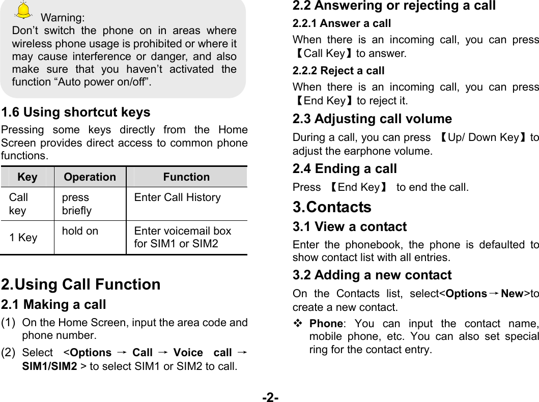  -2-  Warning: Don’t switch the phone on in areas where wireless phone usage is prohibited or where it may cause interference or danger, and also make sure that you haven’t activated the function “Auto power on/off”.  1.6 Using shortcut keys Pressing some keys directly from the Home Screen provides direct access to common phone functions. Key  Operation  Function Call key press briefly Enter Call History 1 Key  hold on  Enter voicemail box for SIM1 or SIM2  2. Using Call Function 2.1 Making a call (1)  On the Home Screen, input the area code and phone number. (2)  Select &lt;Options →Call →Voice call →SIM1/SIM2 &gt; to select SIM1 or SIM2 to call. 2.2 Answering or rejecting a call 2.2.1 Answer a call When there is an incoming call, you can press 【Call Key】to answer. 2.2.2 Reject a call When there is an incoming call, you can press 【End Key】to reject it. 2.3 Adjusting call volume During a call, you can press  【Up/ Down Key】to adjust the earphone volume. 2.4 Ending a call Press  【End Key】  to end the call. 3. Contacts 3.1 View a contact Enter the phonebook, the phone is defaulted to show contact list with all entries.   3.2 Adding a new contact On the Contacts list, select&lt;Options→New&gt;to create a new contact.  Phone: You can input the contact name, mobile phone, etc. You can also set special ring for the contact entry. 