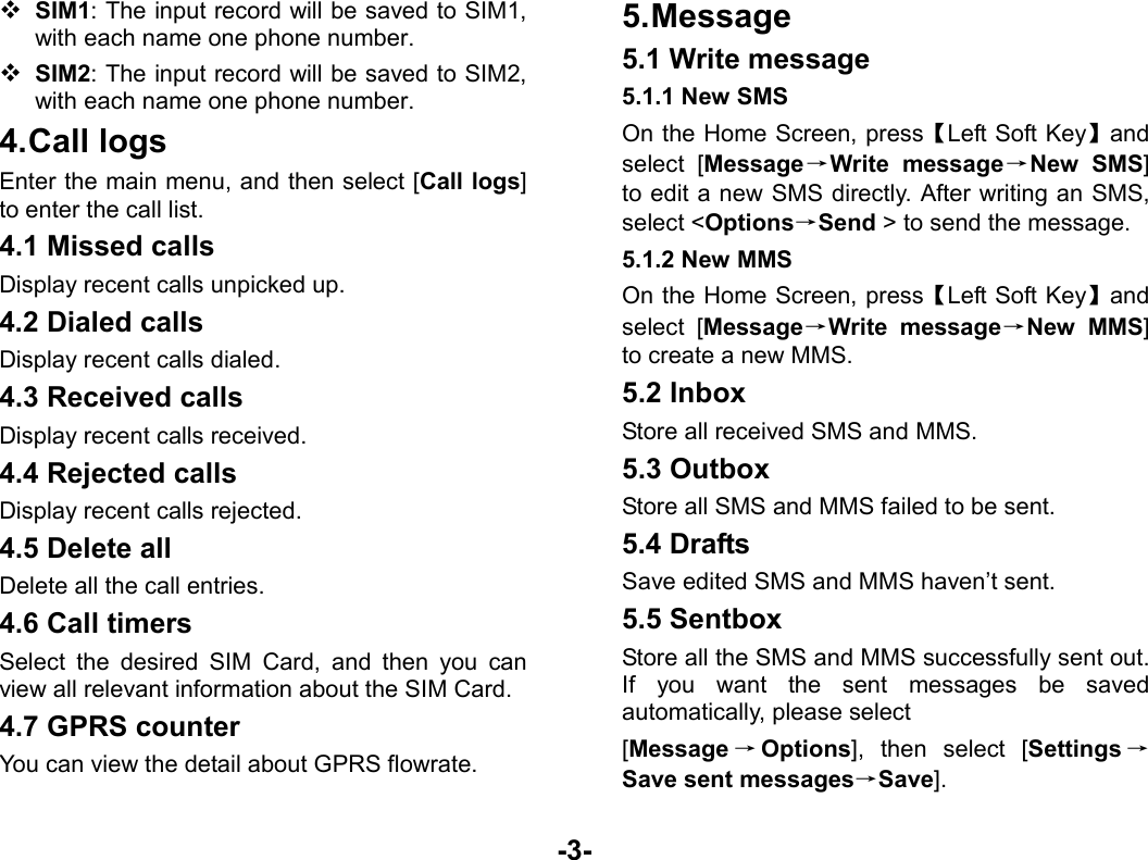  -3-  SIM1: The input record will be saved to SIM1, with each name one phone number.    SIM2: The input record will be saved to SIM2, with each name one phone number. 4. Call  logs Enter the main menu, and then select [Call logs] to enter the call list. 4.1 Missed calls Display recent calls unpicked up.   4.2 Dialed calls Display recent calls dialed.   4.3 Received calls Display recent calls received.   4.4 Rejected calls Display recent calls rejected. 4.5 Delete all Delete all the call entries. 4.6 Call timers Select the desired SIM Card, and then you can view all relevant information about the SIM Card. 4.7 GPRS counter You can view the detail about GPRS flowrate. 5. Message 5.1 Write message 5.1.1 New SMS On the Home Screen, press【Left Soft Key】and select [Message→Write message→New SMS] to edit a new SMS directly. After writing an SMS, select &lt;Options→Send &gt; to send the message. 5.1.2 New MMS On the Home Screen, press【Left Soft Key】and select [Message→Write message→New MMS] to create a new MMS. 5.2 Inbox Store all received SMS and MMS.  5.3 Outbox Store all SMS and MMS failed to be sent. 5.4 Drafts Save edited SMS and MMS haven’t sent. 5.5 Sentbox Store all the SMS and MMS successfully sent out. If you want the sent messages be saved automatically, please select [Message →Options], then select [Settings →Save sent messages→Save]. 