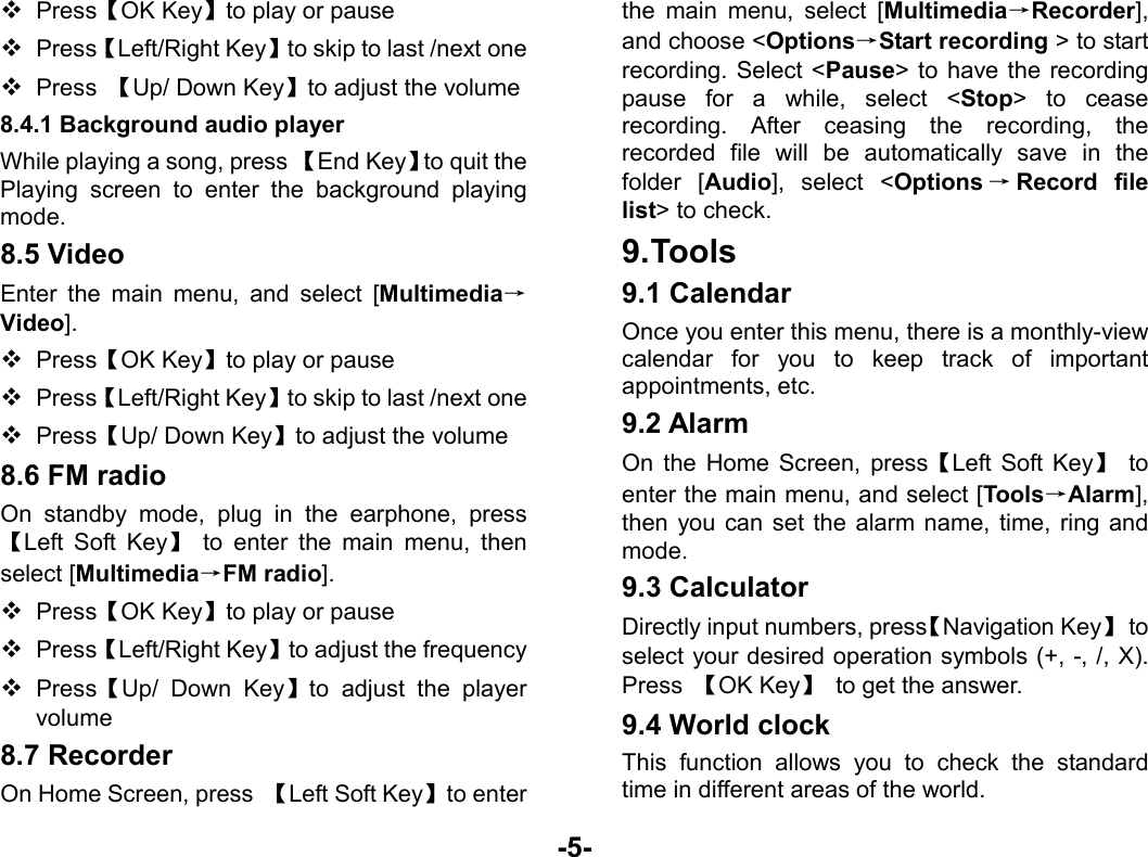  -5-  Press【OK Key】to play or pause  Press【Left/Right Key】to skip to last /next one  Press  【Up/ Down Key】to adjust the volume 8.4.1 Background audio player While playing a song, press 【End Key】to quit the Playing screen to enter the background playing mode. 8.5 Video Enter the main menu, and select [Multimedia→Video].  Press【OK Key】to play or pause  Press【Left/Right Key】to skip to last /next one  Press【Up/ Down Key】to adjust the volume 8.6 FM radio On standby mode, plug in the earphone, press【Left Soft Key】 to enter the main menu, then select [Multimedia→FM radio].  Press【OK Key】to play or pause  Press【Left/Right Key】to adjust the frequency  Press【Up/ Down Key】to adjust the player volume 8.7 Recorder On Home Screen, press  【Left Soft Key】to enter the main menu, select [Multimedia→Recorder], and choose &lt;Options→Start recording &gt; to start recording. Select &lt;Pause&gt; to have the recording pause for a while, select &lt;Stop&gt; to cease recording. After ceasing the recording, the recorded file will be automatically save in the folder [Audio], select &lt;Options →Record file list&gt; to check. 9. Tools 9.1 Calendar Once you enter this menu, there is a monthly-view calendar for you to keep track of important appointments, etc. 9.2 Alarm   On the Home Screen, press【Left Soft Key】 to enter the main menu, and select [Tools→Alarm], then you can set the alarm name, time, ring and mode. 9.3 Calculator Directly input numbers, press【Navigation Key】 to select your desired operation symbols (+, -, /, X). Press  【OK Key】  to get the answer. 9.4 World clock This function allows you to check the standard time in different areas of the world. 
