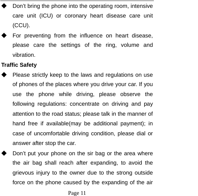   Page 11  ◆ Don’t bring the phone into the operating room, intensive care unit (ICU) or coronary heart disease care unit (CCU).  ◆ For preventing from the influence on heart disease, please care the settings of the ring, volume and vibration. Traffic Safety ◆ Please strictly keep to the laws and regulations on use of phones of the places where you drive your car. If you use the phone while driving, please observe the following regulations: concentrate on driving and pay attention to the road status; please talk in the manner of hand free if available(may be additional payment); in case of uncomfortable driving condition, please dial or answer after stop the car. ◆ Don’t put your phone on the sir bag or the area where the air bag shall reach after expanding, to avoid the grievous injury to the owner due to the strong outside force on the phone caused by the expanding of the air 