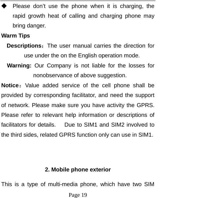   Page 19  ◆ Please don’t use the phone when it is charging, the rapid growth heat of calling and charging phone may bring danger. Warm Tips Descriptions：The user manual carries the direction for use under the on the English operation mode.   Warning:  Our Company is not liable for the losses for nonobservance of above suggestion. Notice：Value added service of the cell phone shall be provided by corresponding facilitator, and need the support of network. Please make sure you have activity the GPRS. Please refer to relevant help information or descriptions of facilitators for details.   Due to SIM1 and SIM2 involved to the third sides, related GPRS function only can use in SIM1.   2. Mobile phone exterior This is a type of multi-media phone, which have two SIM 