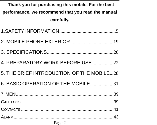    Page 2     Thank you for purchasing this mobile. For the best performance, we recommend that you read the manual carefully. 1.SAFETY INFORMATION..............................................5 2. MOBILE PHONE EXTERIOR...................................19 3. SPECIFICATIONS......................................................20 4. PREPARATORY WORK BEFORE USE .................22 5. THE BRIEF INTRODUCTION OF THE MOBILE...28 6. BASIC OPERATION OF THE MOBILE...................31 7. MENU.............................................................................39 CALL LOGS...........................................................................39 CONTACTS ...........................................................................41 ALARM.................................................................................43 